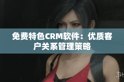 免费特色CRM软件：优质客户关系管理策略