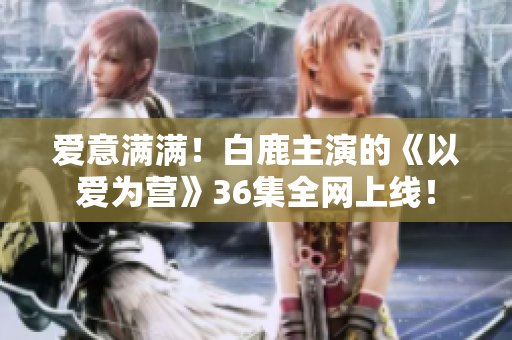 爱意满满！白鹿主演的《以爱为营》36集全网上线！
