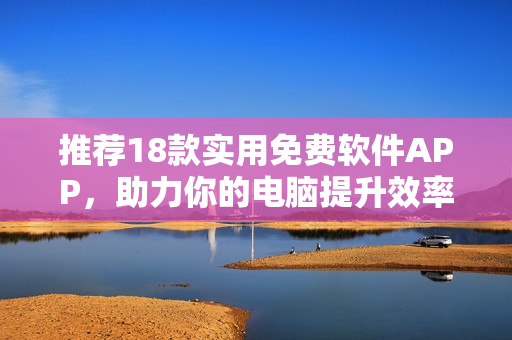 推荐18款实用免费软件APP，助力你的电脑提升效率！