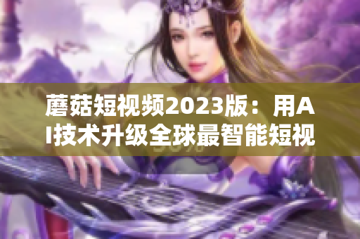 蘑菇短视频2023版：用AI技术升级全球最智能短视频平台