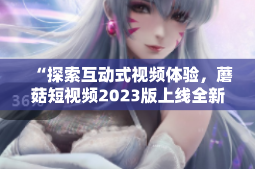 “探索互动式视频体验，蘑菇短视频2023版上线全新特色功能！”