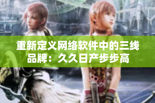 重新定义网络软件中的三线品牌：久久日产步步高