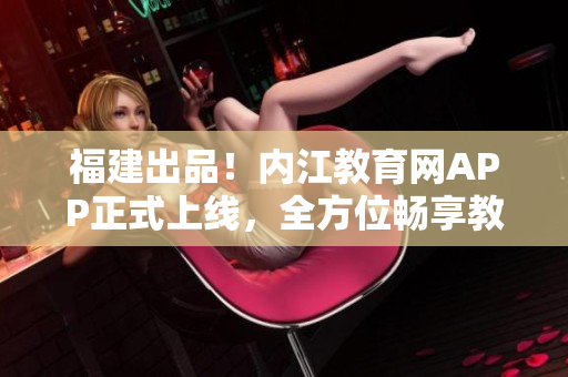 福建出品！内江教育网APP正式上线，全方位畅享教育服务