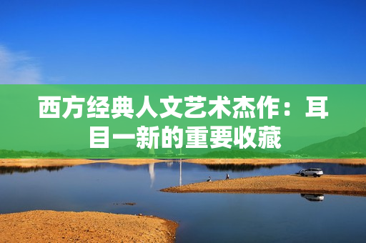 西方经典人文艺术杰作：耳目一新的重要收藏