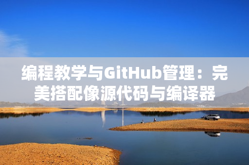 编程教学与GitHub管理：完美搭配像源代码与编译器
