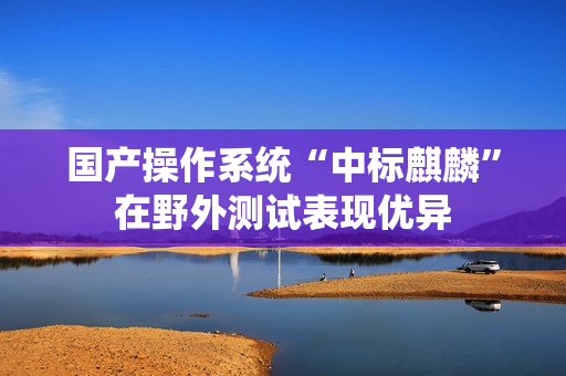 国产操作系统“中标麒麟”在野外测试表现优异