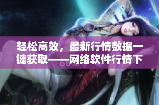 轻松高效，最新行情数据一键获取——网络软件行情下载网站推荐