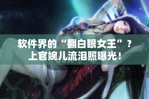 软件界的“翻白眼女王”？上官婉儿流泪照曝光！