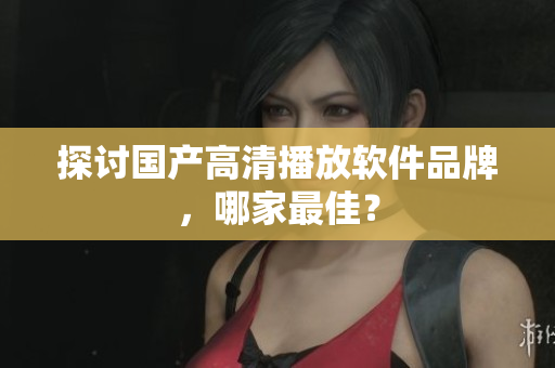 探讨国产高清播放软件品牌，哪家最佳？