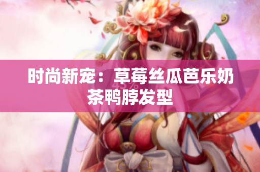 时尚新宠：草莓丝瓜芭乐奶茶鸭脖发型