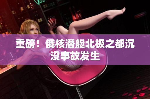 重磅！俄核潜艇北极之都沉没事故发生