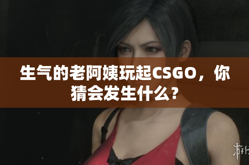 生气的老阿姨玩起CSGO，你猜会发生什么？