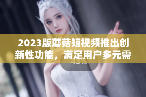 2023版蘑菇短视频推出创新性功能，满足用户多元需求