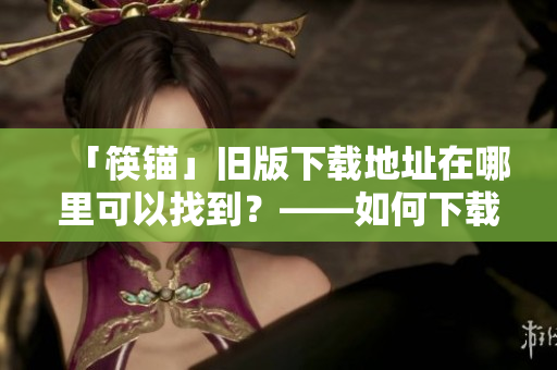 「筷锚」旧版下载地址在哪里可以找到？——如何下载旧版本软件