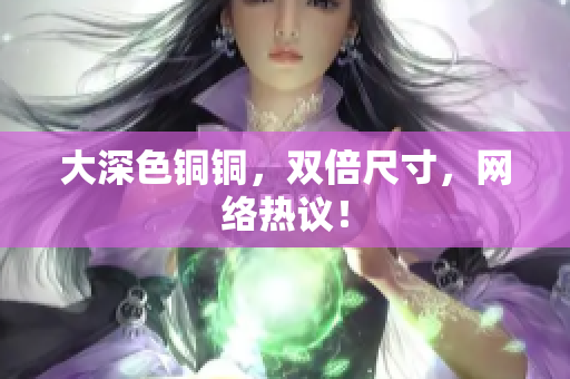 大深色铜铜，双倍尺寸，网络热议！