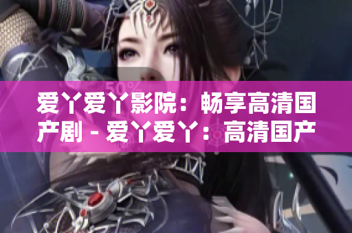 爱丫爱丫影院：畅享高清国产剧 - 爱丫爱丫：高清国产剧一网打尽