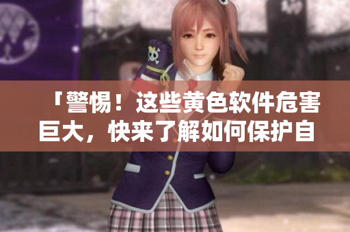 「警惕！这些黄色软件危害巨大，快来了解如何保护自己吧！」