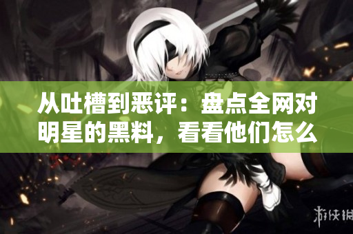 从吐槽到恶评：盘点全网对明星的黑料，看看他们怎么应对？