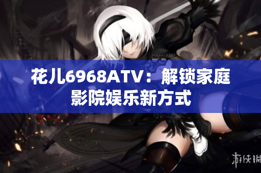 花儿6968ATV：解锁家庭影院娱乐新方式