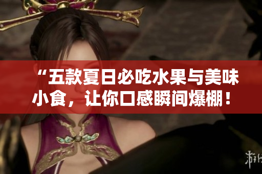 “五款夏日必吃水果与美味小食，让你口感瞬间爆棚！”