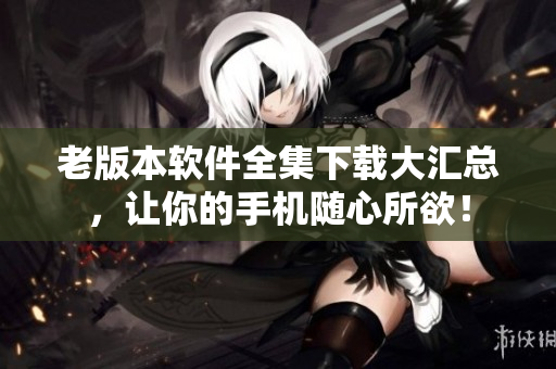 老版本软件全集下载大汇总，让你的手机随心所欲！