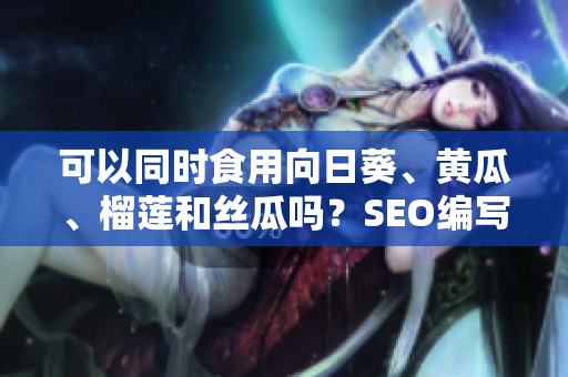 可以同时食用向日葵、黄瓜、榴莲和丝瓜吗？SEO编写建议