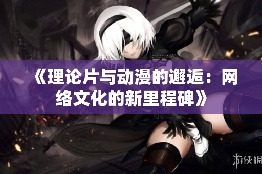《理论片与动漫的邂逅：网络文化的新里程碑》