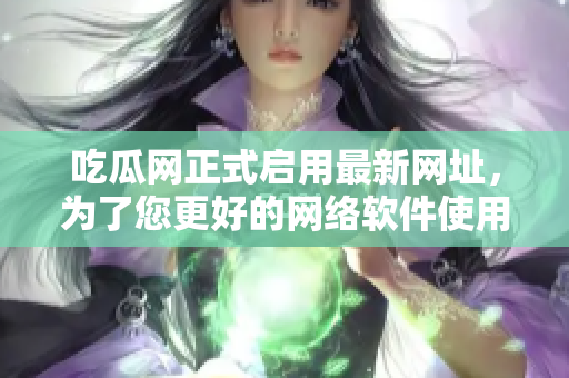 吃瓜网正式启用最新网址，为了您更好的网络软件使用体验！