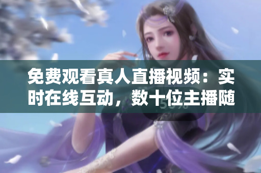 免费观看真人直播视频：实时在线互动，数十位主播随时在线！