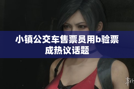 小镇公交车售票员用b验票成热议话题