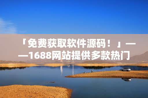 「免费获取软件源码！」——1688网站提供多款热门软件下载