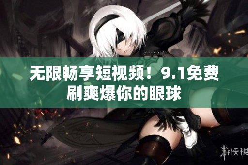无限畅享短视频！9.1免费刷爽爆你的眼球