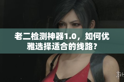 老二检测神器1.0，如何优雅选择适合的线路？