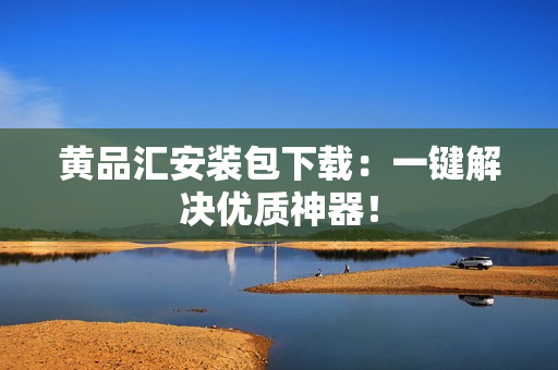 黄品汇安装包下载：一键解决优质神器！