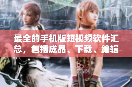 最全的手机版短视频软件汇总，包括成品、下载、编辑等