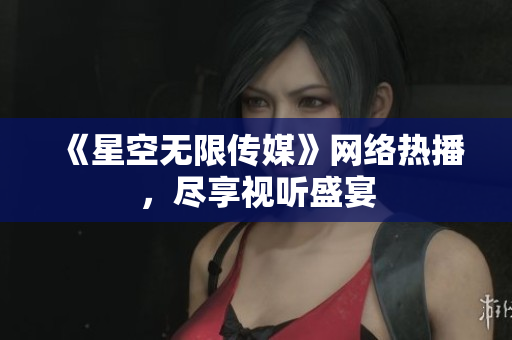 《星空无限传媒》网络热播，尽享视听盛宴