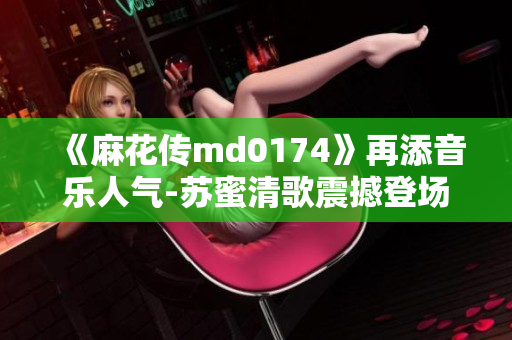 《麻花传md0174》再添音乐人气-苏蜜清歌震撼登场