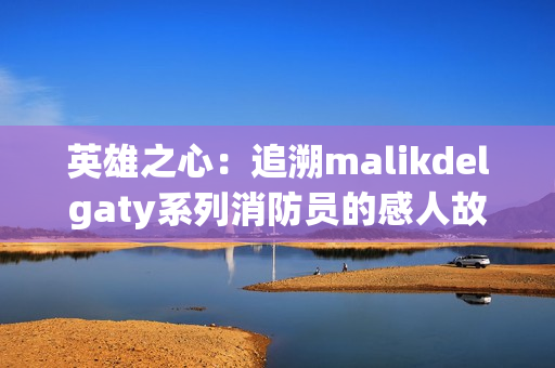 英雄之心：追溯malikdelgaty系列消防员的感人故事