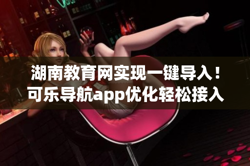 湖南教育网实现一键导入！可乐导航app优化轻松接入