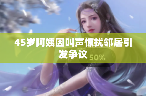 45岁阿姨因叫声惊扰邻居引发争议