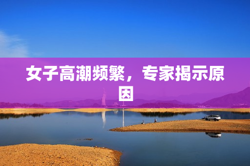 女子高潮频繁，专家揭示原因