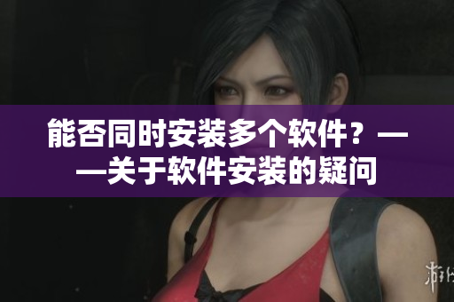 能否同时安装多个软件？——关于软件安装的疑问