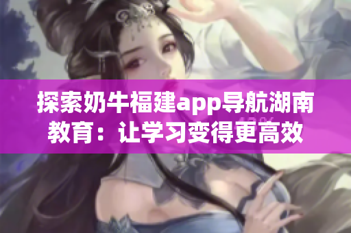 探索奶牛福建app导航湖南教育：让学习变得更高效