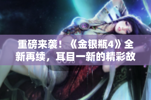 重磅来袭！《金银瓶4》全新再续，耳目一新的精彩故事！