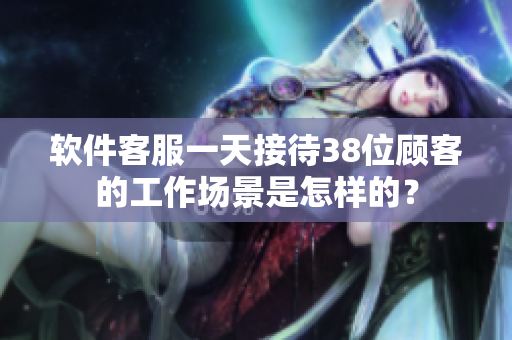 软件客服一天接待38位顾客的工作场景是怎样的？