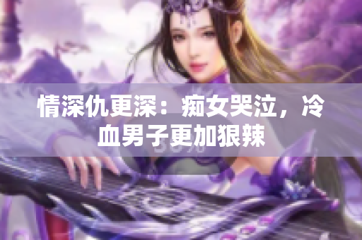 情深仇更深：痴女哭泣，冷血男子更加狠辣