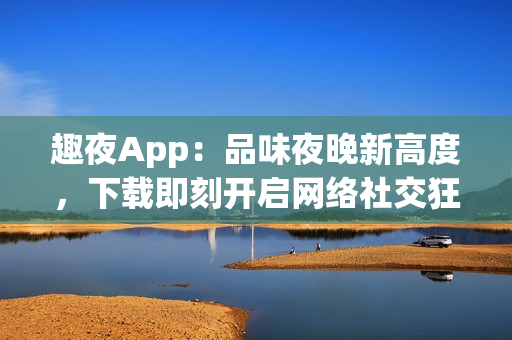 趣夜App：品味夜晚新高度，下载即刻开启网络社交狂欢！
