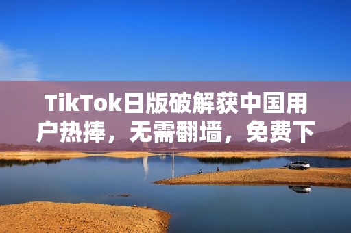TikTok日版破解获中国用户热捧，无需翻墙，免费下载畅玩