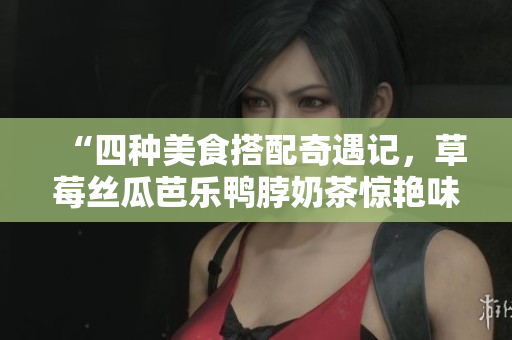 “四种美食搭配奇遇记，草莓丝瓜芭乐鸭脖奶茶惊艳味蕾”