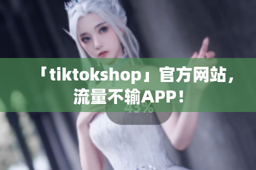 「tiktokshop」官方网站，流量不输APP！